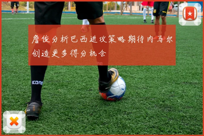 詹俊分析巴西进攻策略期待内马尔创造更多得分机会