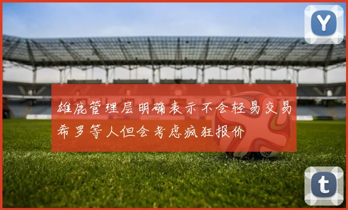 雄鹿管理层明确表示不会轻易交易希罗等人但会考虑疯狂报价