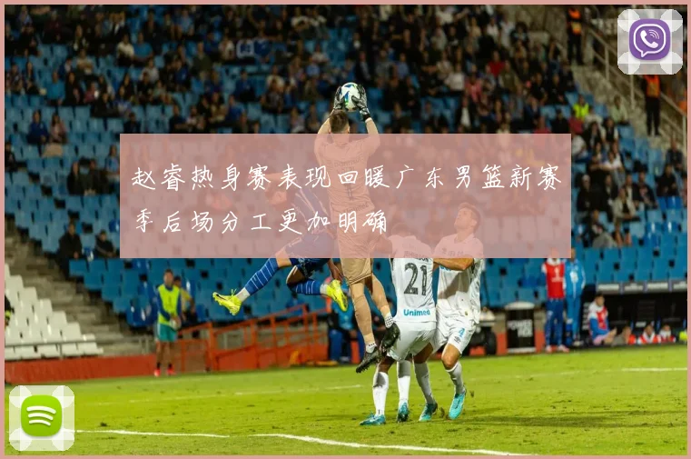 赵睿热身赛表现回暖广东男篮新赛季后场分工更加明确