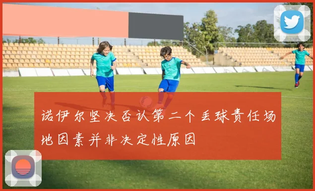 诺伊尔坚决否认第二个丢球责任场地因素并非决定性原因