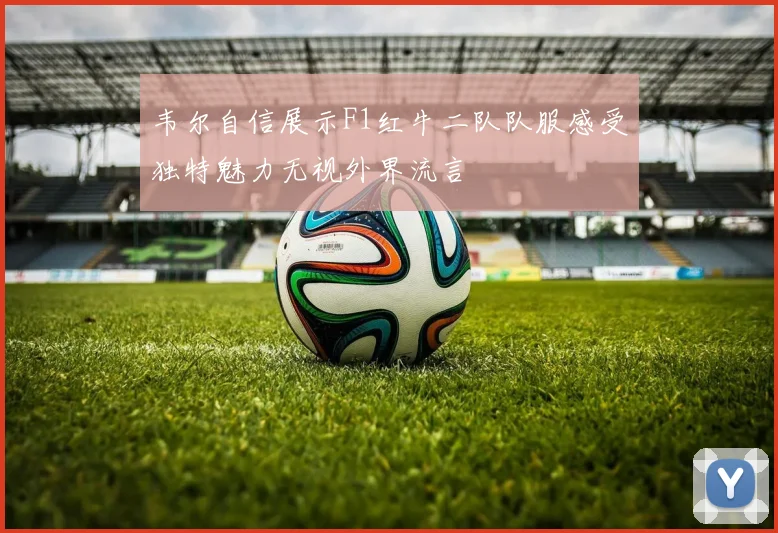 韦尔自信展示F1红牛二队队服感受独特魅力无视外界流言