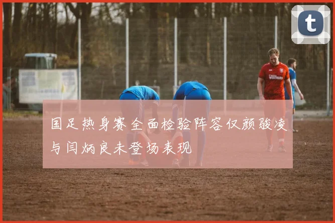 国足热身赛全面检验阵容仅颜骏凌与闫炳良未登场表现