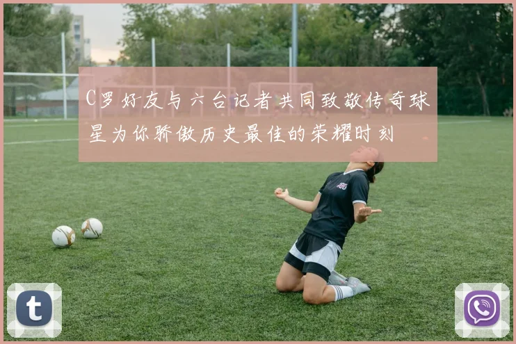 C罗好友与六台记者共同致敬传奇球星为你骄傲历史最佳的荣耀时刻