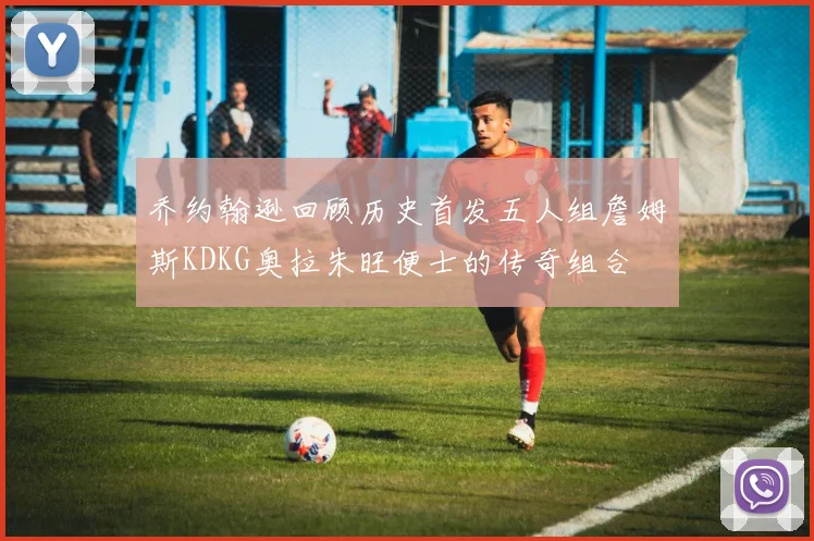 乔约翰逊回顾历史首发五人组詹姆斯KDKG奥拉朱旺便士的传奇组合