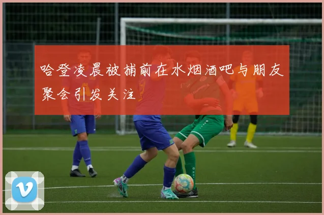 哈登凌晨被捕前在水烟酒吧与朋友聚会引发关注