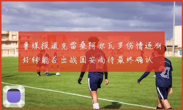 鲁媒报道克雷桑阿尔瓦罗伤情逐渐好转能否出战国安尚待最终确认
