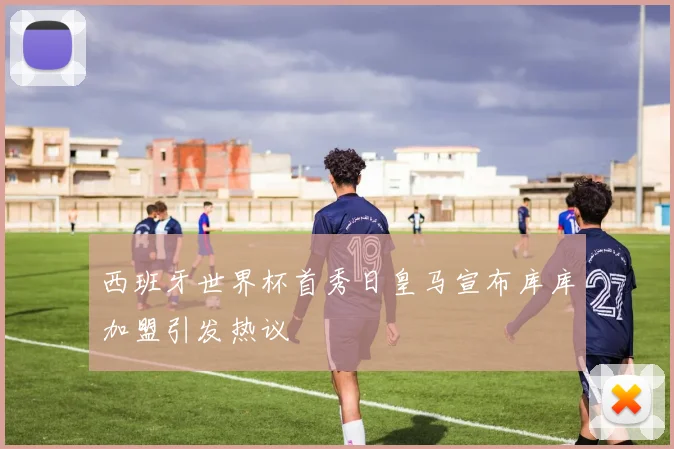 西班牙世界杯首秀日皇马宣布库库加盟引发热议