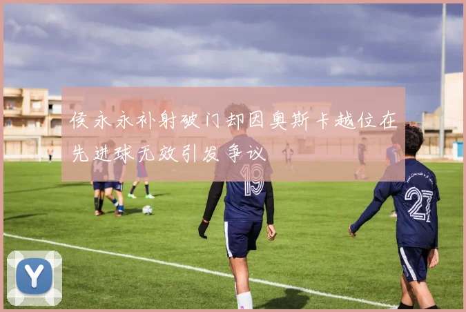 侯永永补射破门却因奥斯卡越位在先进球无效引发争议