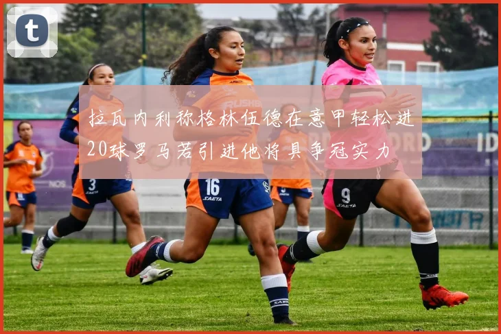 拉瓦内利称格林伍德在意甲轻松进20球罗马若引进他将具争冠实力