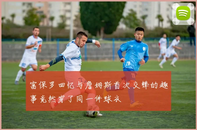 富保罗回忆与詹姆斯首次交锋的趣事竟然穿了同一件球衣