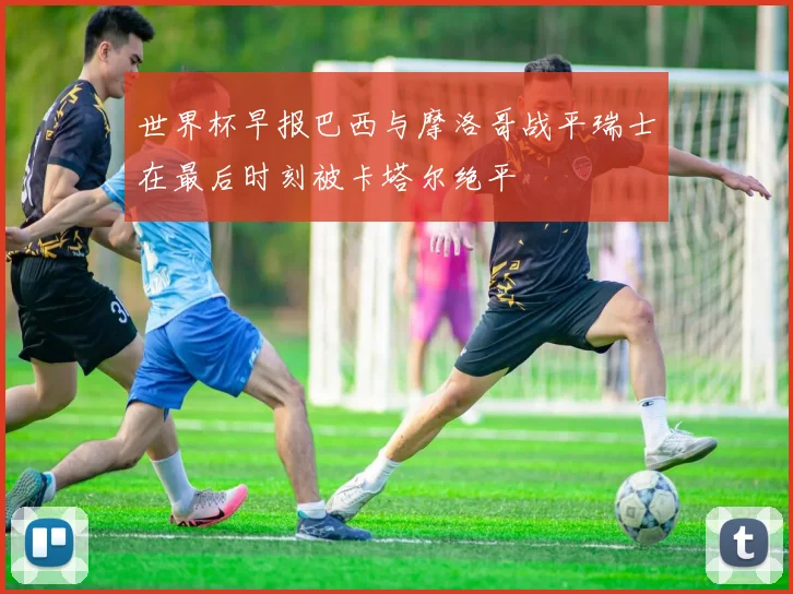 世界杯早报巴西与摩洛哥战平瑞士在最后时刻被卡塔尔绝平