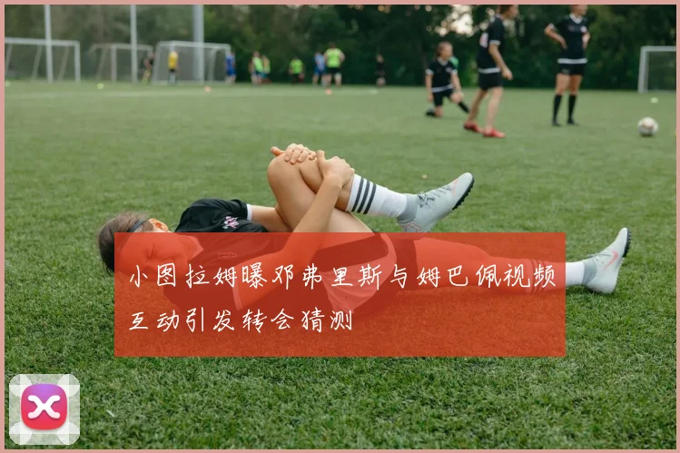 小图拉姆曝邓弗里斯与姆巴佩视频互动引发转会猜测