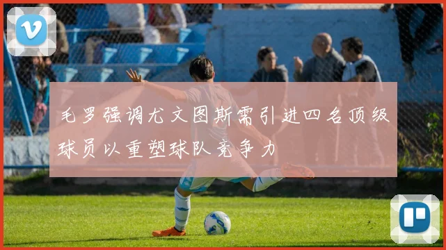 毛罗强调尤文图斯需引进四名顶级球员以重塑球队竞争力