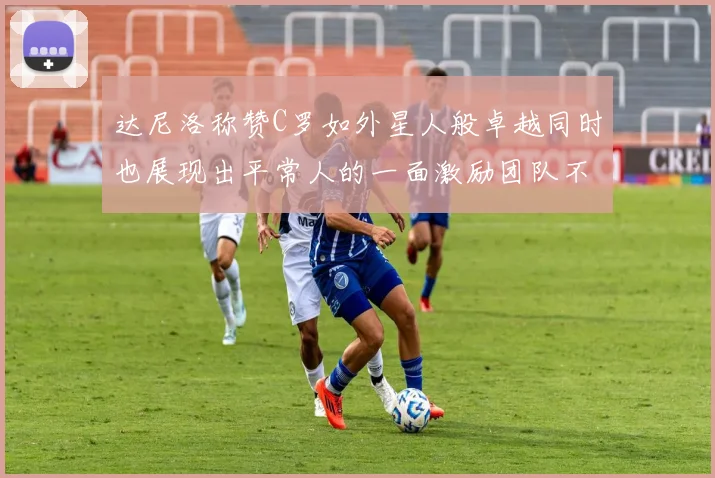 达尼洛称赞C罗如外星人般卓越同时也展现出平常人的一面激励团队不断进步